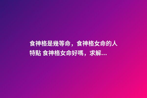 食神格是幾等命，食神格女命的人特點 食神格女命好嗎，求解析-第1張-觀點-玄機派